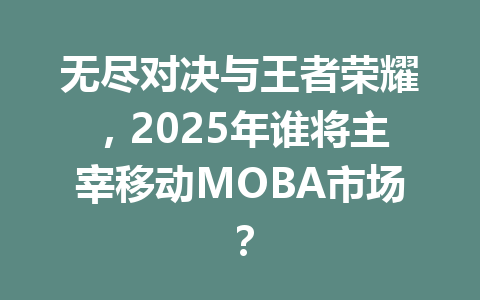 无尽对决与王者荣耀，2025年谁将主宰移动MOBA市场？ 一