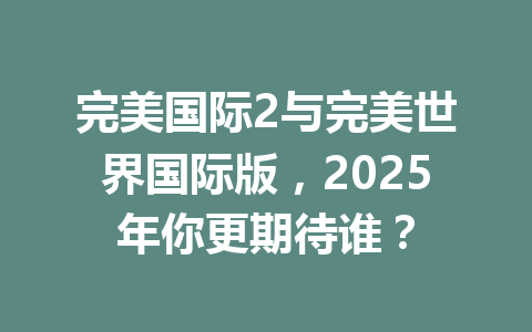 完美国际2与完美世界国际版,2025年你更期待谁? 一