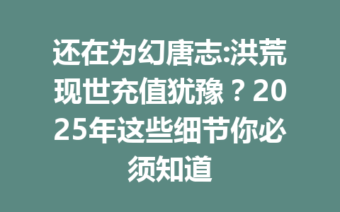 还在为幻唐志:洪荒现世充值犹豫？2025年这些细节你必须知道 一