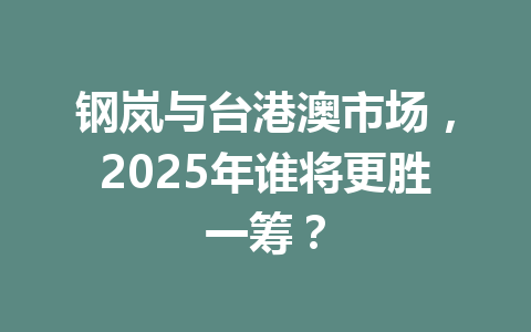 钢岚与台港澳市场，2025年谁将更胜一筹？ 一