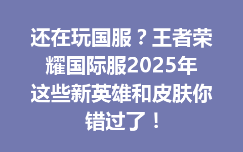 还在玩国服?王者荣耀国际服2025年这些新英雄和皮肤你错过了! 一