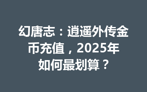 幻唐志：逍遥外传金币充值，2025年如何最划算？ 一