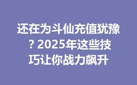 还在为斗仙充值犹豫？2025年这些技巧让你战力飙升 一