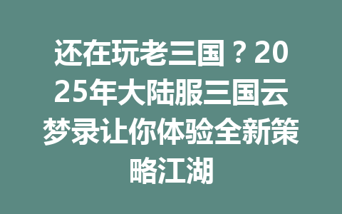 还在玩老三国？2025年大陆服三国云梦录让你体验全新策略江湖 一