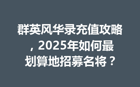 群英风华录充值攻略，2025年如何最划算地招募名将？ 一