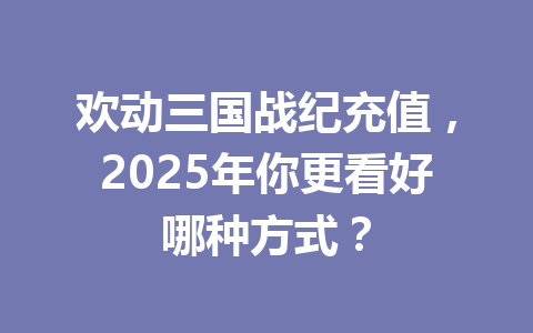 欢动三国战纪充值，2025年你更看好哪种方式？ 一