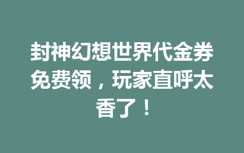 封神幻想世界代金券免费领，玩家直呼太香了！ 一