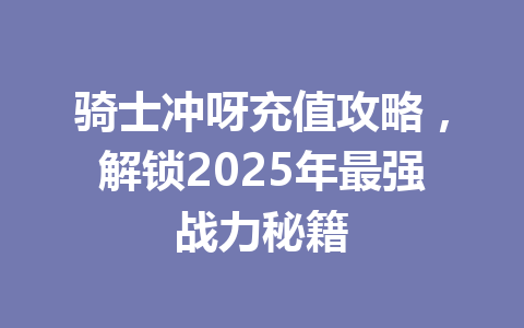 骑士冲呀充值攻略,解锁2025年最强战力秘籍 一