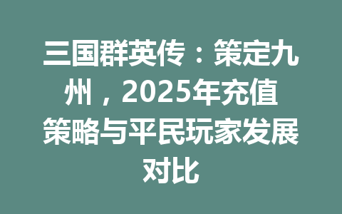 三国群英传：策定九州，2025年充值策略与平民玩家发展对比 一