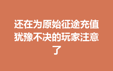 还在为原始征途充值犹豫不决的玩家注意了 一