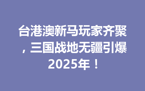 台港澳新马玩家齐聚，三国战地无疆引爆2025年！ 一