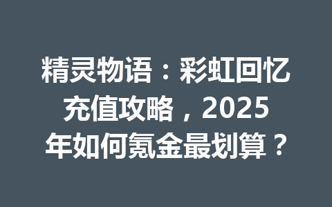 精灵物语：彩虹回忆充值攻略，2025年如何氪金最划算？ 一
