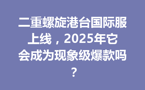 二重螺旋港台国际服上线，2025年它会成为现象级爆款吗？ 一