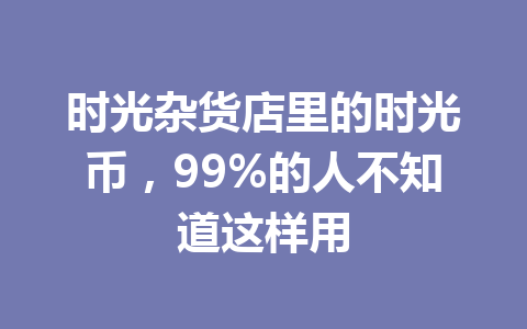 时光杂货店里的时光币，99%的人不知道这样用 一