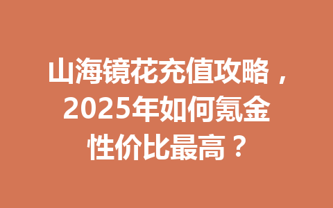 山海镜花充值攻略，2025年如何氪金性价比最高？ 一