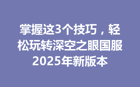 掌握这3个技巧,轻松玩转深空之眼国服2025年新版本 一