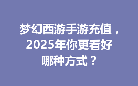 梦幻西游手游充值，2025年你更看好哪种方式？ 一
