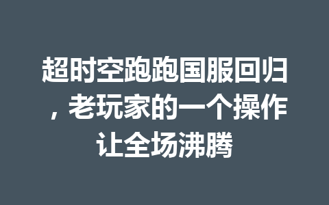 超时空跑跑国服回归,老玩家的一个操作让全场沸腾 一