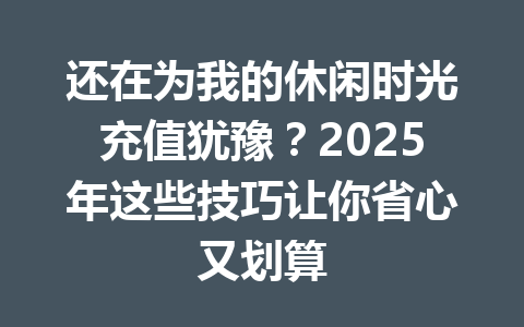还在为我的休闲时光充值犹豫？2025年这些技巧让你省心又划算 一